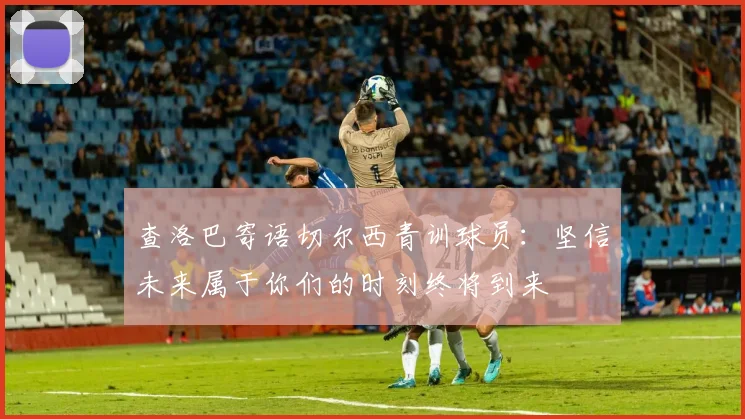 查洛巴寄语切尔西青训球员：坚信未来属于你们的时刻终将到来