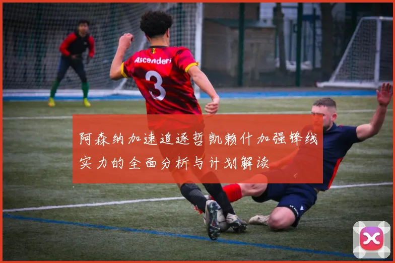 阿森纳加速追逐哲凯赖什加强锋线实力的全面分析与计划解读